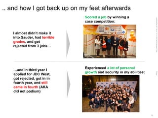 LastModified2017-06-2110:13PMPacificStandardTimePrinted
13
.. and how I got back up on my feet afterwards
Scored a job by winning a
case competition:
Experienced a lot of personal
growth and security in my abilities:
I almost didn’t make it
into Sauder, had terrible
grades, and got
rejected from 3 jobs…
…and in third year I
applied for JDC West,
got rejected, got in in
fourth year, and still
came in fourth (AKA
did not podium)
 
