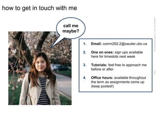 LastModified2017-06-2110:13PMPacificStandardTimePrinted
how to get in touch with me
call me
maybe?
1. Email: comm202.2@sauder.ubc.ca
2. One on ones: sign ups available
here for timeslots next week
3. Tutorials: feel free to approach me
before or after
4. Office hours: available throughout
the term as assignments come up
(keep posted!)
 