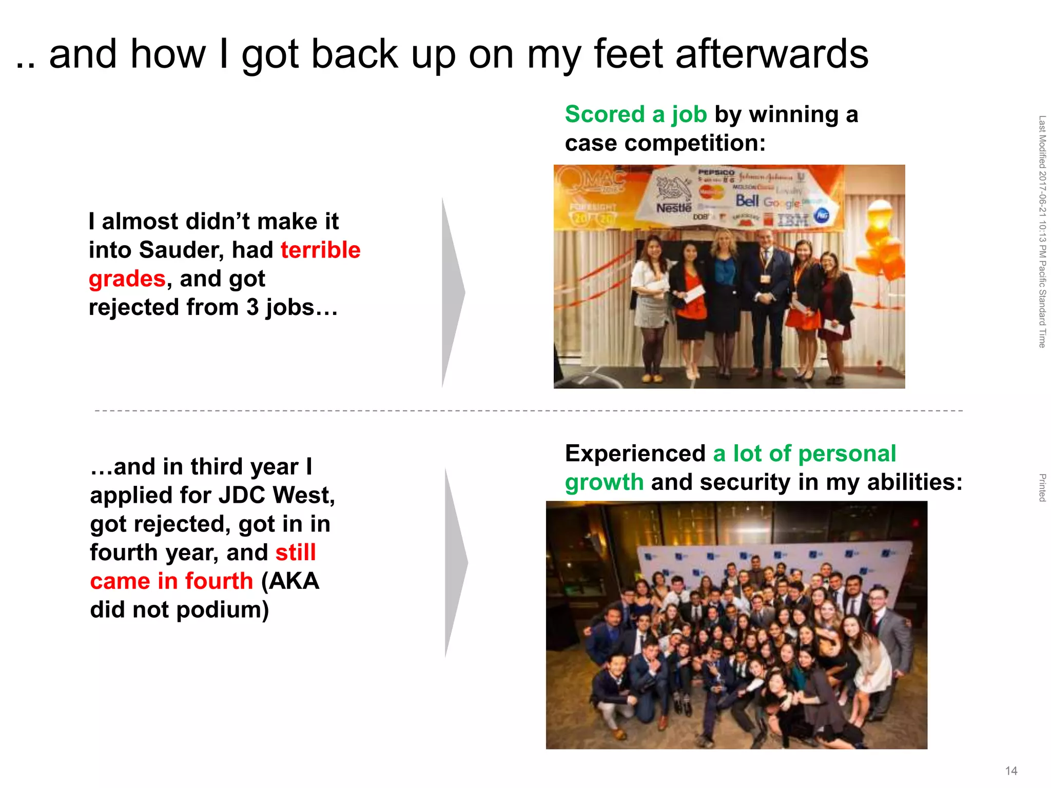 LastModified2017-06-2110:13PMPacificStandardTimePrinted
14
.. and how I got back up on my feet afterwards
Scored a job by winning a
case competition:
Experienced a lot of personal
growth and security in my abilities:
I almost didn’t make it
into Sauder, had terrible
grades, and got
rejected from 3 jobs…
…and in third year I
applied for JDC West,
got rejected, got in in
fourth year, and still
came in fourth (AKA
did not podium)
 