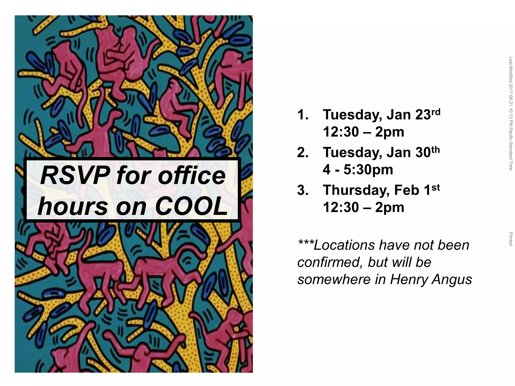 LastModified2017-06-2110:13PMPacificStandardTimePrinted
RSVP for office
hours on COOL
1. Tuesday, Jan 23rd
12:30 – 2pm
2. Tuesday, Jan 30th
4 - 5:30pm
3. Thursday, Feb 1st
12:30 – 2pm
***Locations have not been
confirmed, but will be
somewhere in Henry Angus
 