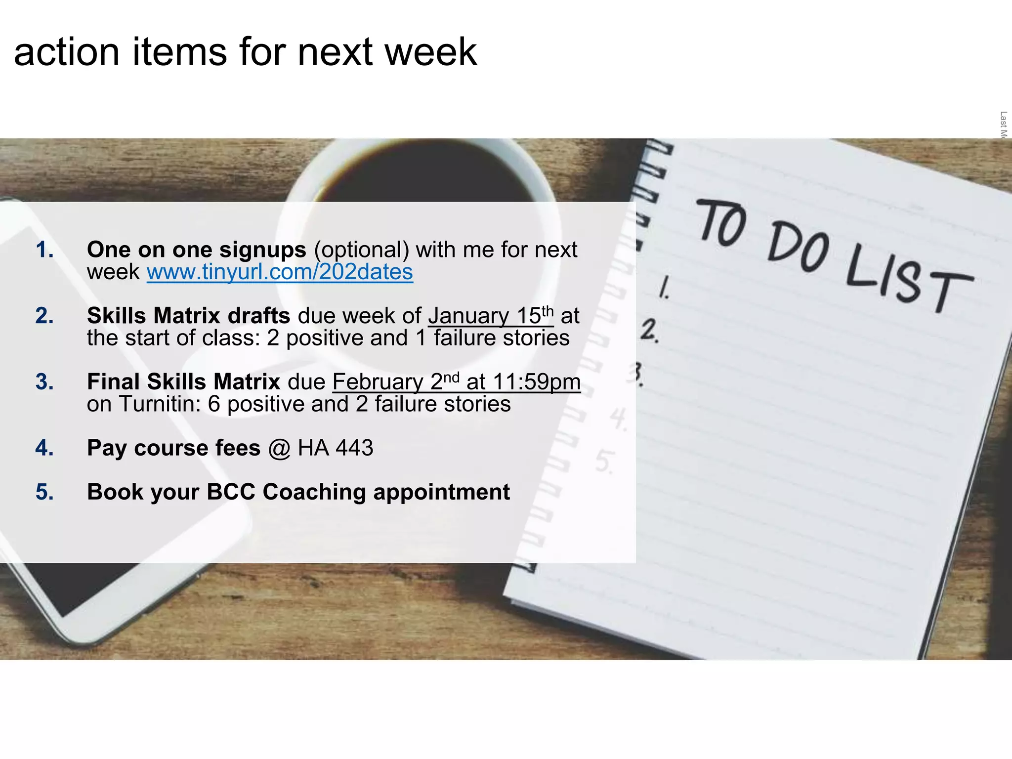 LastModified2017-06-2110:13PMPacificStandardTimePrinted
action items for next week
1. One on one signups (optional) with me for next
week www.tinyurl.com/202dates
2. Skills Matrix drafts due week of January 15th at
the start of class: 2 positive and 1 failure stories
3. Final Skills Matrix due February 2nd at 11:59pm
on Turnitin: 6 positive and 2 failure stories
4. Pay course fees @ HA 443
5. Book your BCC Coaching appointment
 