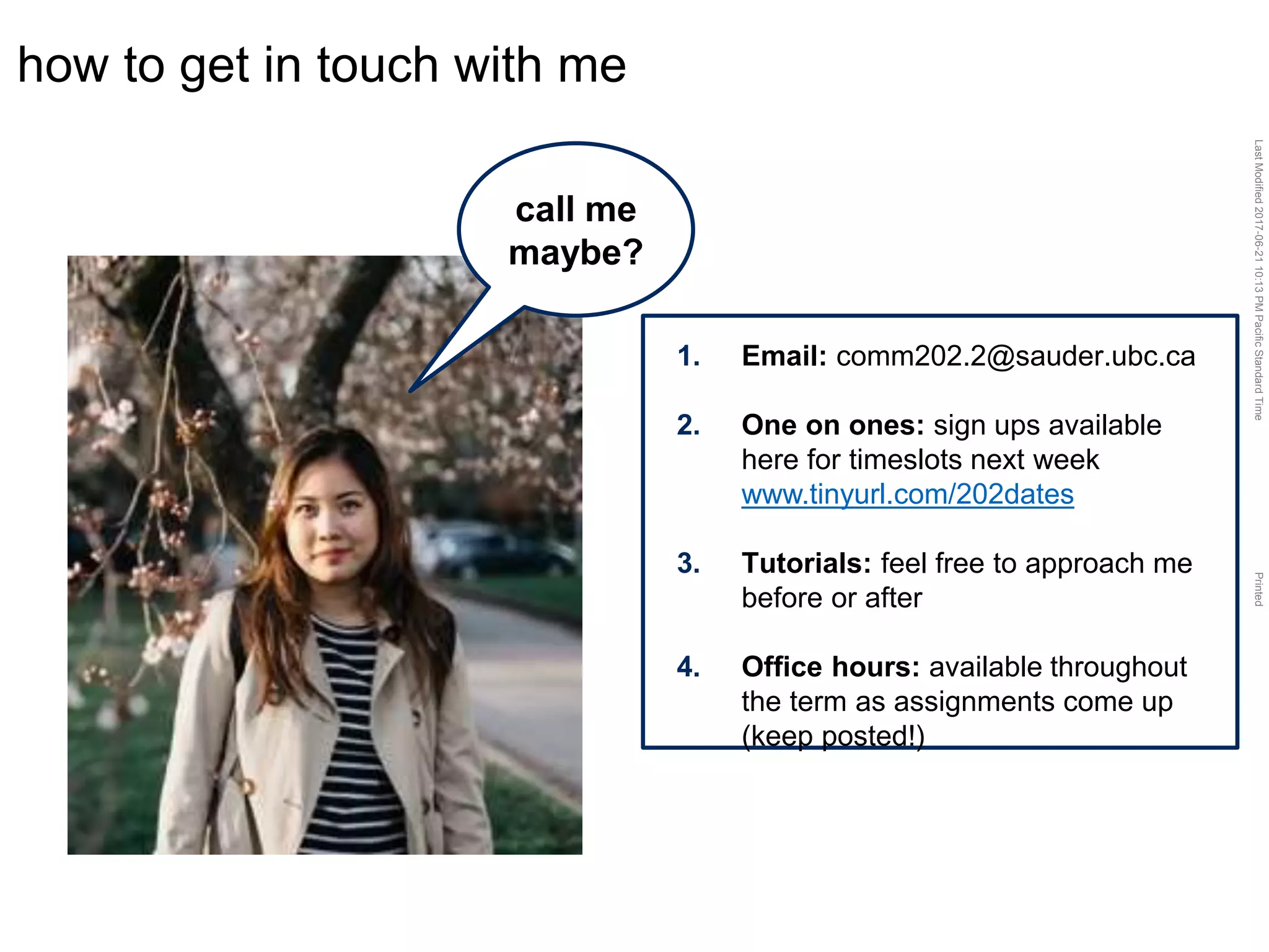 LastModified2017-06-2110:13PMPacificStandardTimePrinted
how to get in touch with me
call me
maybe?
1. Email: comm202.2@sauder.ubc.ca
2. One on ones: sign ups available
here for timeslots next week
www.tinyurl.com/202dates
3. Tutorials: feel free to approach me
before or after
4. Office hours: available throughout
the term as assignments come up
(keep posted!)
 