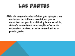 Sitio de comercio electrónico que agrupa a un
  centenar de talleres mecánicos que se
  caracterizan por la calidad y buen servicio.
  Además encontrará una amplia oferta de
  repuestos dentro de esta comunidad a un
  precio justo.
 
