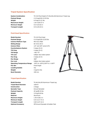 Tripod System Specification

System Combination            TX-V10 Fluid Head & TX-NL2/AL100 Aluminium Tripod Leg
Payload Range                 4-10 kgs/8.82-22.05 lbs
Weight                        6.9 kgs/15.21 lbs
Maxiumum Height               1.64 m/64.57 in
Minimum Height                0.6 m/23.62 in
Transport Length              0.9 m/35.43 in




Fluid Head Specification

Model Number                  TX-V10 Fluid Head
Payload Range                 4-10 kgs/8.82-22.05 lbs
Camera Platform Type          Mini Euro Plate
Sliding Range                 60 mm/2.36 in
Camera Plate                  1/4" and 3/8" screw & Pin
Counterbalance System         5 steps (0+4)
Tilt Drag                     4 steps (0+3)
Tilt Range                    +90/-75°
Tilt Lock                     Calliper disc brake system
Pan Drag                      4 steps (0+3)
Pan Range                     360°
Pan Lock                      Calliper disc brake system
Operating Temperature Range   -40°C to +65°C/104°F to +140°F
Pan Bar                       Fixed length
Levelling Bubble              Yes
Weight                        3 kg/6.61 lbs
Bowl Diameter                 100 mm




Tripod Specification

Model Number                  TX-NL2/AL100 Aluminium Tripod Leg
Tripod Bowl Diameter          100mm
Construction                  2-Stage
Spreader Type                 Ground Spreader
Payload Capacity              40 kg/88.18 lbs
Weight                        3.9 kg/8.60 lbs
Material                      Aluminium
Maximum Height                1.48 m/58.3 in
Minimum Height                0.43 m/17.72 in
Transport Length              0.69 m/27.16 in
Optional Accessory            Off-Ground Spreader & Rubber Feet
 