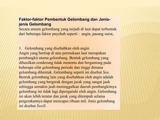 Faktor-faktor Pembentuk Gelombang dan Jenis-
jenis Gelombang
Secara umum gelombang yang terjadi di laut dapat terbentuk
dari beberapa faktor pnyebab seperti : angin, pasang surut,
1. Gelombang yang disebabkan oleh angin
Angin yang bertiup di atas permukaan laut merupakan
pembangkit utama gelombang. Bentuk gelombang yang
dihasilkan cenderung tidak menentu dan bergantung pada
beberapa sifat gelombang periode dan tinggi dimana
gelombang dibentuk. Gelombang seperti ini disebut Sea.
Bentuk gelombang lain yang disebabkan oleh angin adalah
gelombang yang bergerak dengan jarak yang sangat jauh
sehingga semakin jauh meninggalkan daerah pembangkitnya
gelombang ini tidak lagi dipengaruhi oleh angin. Gelombang
ini akan lebih teratur dan jarak yang ditempuh selama
pergerakannya dapat mencapai ribuan mil. Jenis gelombang
ini disebut Swell.
 