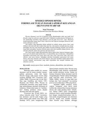 ISSN 1411 – 013X IQTISAD Journal of Islamic Economics
Vol. 4, No. 1, Muharram 1424 H/March 2003
pp. 79 – 90
79
SINERGI OPOSISI BINER:
FORMULASI TUJUAN DASAR LAPORAN KEUANGAN
AKUNTANSI SYARI’AH
Iwan Triyuwono
Fakultas EkonomiUniversitas Brawijaya Malang
Abstrak
Wacana akuntansi syari’ah di Indonesia perlu dikembangkan tidak saja pada level
filosofis, tetapi ke arah teori yang lebih konkrit. Makalah ini pada dasarnya bertujuan un-
tuk memberikan kontribusi bagi akuntansi syari’ah pada level teori, yaitu, khususnya
memformulasilkan tujuan dasar (basic objectives) dari laporan keuangan (financial state-
ments) akuntansi syari’ah.
Alat analisis yang digunakan dalam makalah ini adalah sinergi oposisi biner yang
diilhami oleh nilai-nilai dari tradisi Islam dan Tao. Alat analisis ini pada dasarnya meng-
gabungkan dua hal yang berbeda (dan bahkan bertolak belakang) menjadi satu kesatuan
yang tidak terpisahkan, misalnya hibrida antara nilai-nilai maskulin dengan feminin, ego-
istik dan altruistik, materi dan spiritual, dan lain-lainnya.
Dari hasil analisis dapat diformulasikan bahwa tujuan dasar laporan keuangan akun-
tansi syari’ah adalah untuk memberikan: (1) akuntabilitas dan (2) informasi. Akuntabilitas
merupakan representasi dari unsur spirit (ruh, atau, jiwa), atau unsur etika, atau unsur
ukhrawi, atau unsur feminin. Sedangkan informasi merupakan representasi dari unsur
materi, atau unsur ekonomi, atau unsur duniawi, atau unsur maskulin. Kedua tujuan dasar
tersebut menjadi satu-kesatuan yang tidak terpisahkan dan menjadi kekuatan dari
akuntansi syari’ah.
Key words: sinergi oposisi biner, maskulin, feminin, akuntabilitas, dan informasi.
PENGANTAR
Beberapa waktu terakhir ini, wacana
akuntansi syari’ah terasa semakin menam-
pakkan getarannya, mulai dari kajian
filosofis hingga pada kajian teoritis (lihat
misalnya Harahap 1997; Triyuwono 1997;
2000a; 2000b; Triyuwono dan As’udi 2001;
lihat juga Gambling and Karim 1991;
Baydoun and Willett 1994). Wacana ini
memberikan kontribusi yang sangat berarti
bagi perkembangan akuntansi khususnya di
Indonesia. Paling tidak kajian ini “melebur-
kan” dinding pembatas antara disiplin
akuntansi dan nilai-nilai agama.
Triyuwono dan As’udi (2001), mi-
salnya, mencoba untuk “turun” mewacana-
kan akuntansi syari’ah pada tingkat yang
lebih konkrit pada tataran teori (lihat juga
Harahap 1997), yaitu mengkonsep laba
dalam konteks metafora zakat. Wacana yang
dikembangkan pada dasarnya menekankan
pada metode penilaian income. Kajian ini
tentunya berasumsi bahwa akuntansi syari’ah
mengembangkan “bentuk” dirinya berdasarkan
pada nilai-nilai zakat (Triyuwono 1997;
2000a; 2000b). Asumsi ini juga tidak bisa
terlepas dari “teori akuntansi” (accounting
point of view) (lihat Kam 1990) yang dianut.
Setiabudi (2000), misalnya, secara
implisit “menganut” entity theory untuk
melihat dan menjustifikasi konsep akuntansi
ekuitas dari sudut pandang Islam. Sebalik-
nya, Slamet (2001) justru menggunakan
enterprise theory (yang kemudian dimodifi-
kasi dengan menginternalisasikan nilai Is-
lam) untuk mengembangkan teori akuntansi
syari’ah. Kedua teori tersebut memiliki
dasar filosofis yang berbeda, sehingga
 