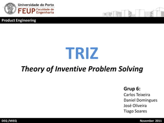 Product Engineering




                        TRIZ
            Theory of Inventive Problem Solving

                                         Grup 6:
                                         Carlos Teixeira
                                         Daniel Domingues
                                         José Oliveira
                                         Tiago Soares

DEQ /MIEQ                                       November 2011
 