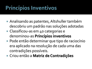 Princípios InventivosAnalisando as patentes, Altshuller também descobriu um padrão nas soluções adotadasClassificou-as em 40 categorias e denominou-as Princípios inventivosPode então determinar que tipo de raciocínio era aplicado na resolução de cada uma das contradições possíveis.Criou então a Matriz de Contradições