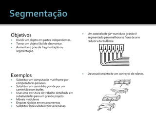 ObjetivosDividir um objeto em partes independentes.Tornar um objeto fácil de desmontar.Aumentar o grau de fragmentação ou segmentação.Um cotovelo de 90º num duto grande é segmentado para melhorar o fluxo de ar e reduzir a turbulênciaDesenvolvimento de um conveyor de roletes.ExemplosSubstituir um computador mainframe por computadores pessoais. Substituir um caminhão grande por um caminhão e um trailer.Usar uma estrutura de trabalho detalhada em subatividades para um grande projeto.Móveis modularesEngates rápidos em encanamentosSubstituir lonas sólidas com venezianas.Segmentação