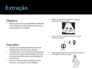 ObjetivoSeparar uma parte ou propriedade interferente de um objeto, ou isolar a parte necessária (ou propriedade) de um objeto.ExemplosColocar um compressor barulhento fora do prédio onde ar comprimido é utilizado.Usar fibra ótica ou um tubo de luz para separar a fonte de luz quente da localidade onde luz é necessária (o acrílico possui a propriedade de conduzir luz).Usar o som de um cachorro latindo, e não o cachorro, como alarme contra ladrões.Refletir a luz de muitos refletores ao invés de suspendê-los todos em cimaFocar o raio-X em apenas um ponto para evitar exposição excessivaSeparação do conjunto de refrigeração do traje para mineração (era parte da roupa)Extração