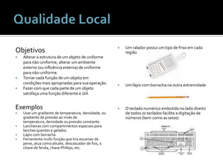 ObjetivosAlterar a estrutura de um objeto de uniforme para não-uniforme, alterar um ambiente externo (ou influência externa) de uniforme para não-uniforme.Tornar cada função de um objeto em condições mais apropriadas para sua operação.Fazer com que cada parte de um objeto satisfaça uma função diferente e útil.ExemplosUsar um gradiente de temperatura, densidade, ou gradiente de pressão ao invés de temperatura, densidade ou pressão constante.Lancheiras com compartimentos especiais para lanches quentes e geladosLápis com borrachaFerramenta multi-função que tira escamas de peixe, atua como alicate, descascador de fios, a chave de fenda, chave Phillips, etc.Um ralador possui um tipo de friso em cada regiãoUm lápis com borracha na outra extremidadeO teclado numérico embutido no lado direito de todos os teclados facilita a digitação de números (bem como as setas)Qualidade Local