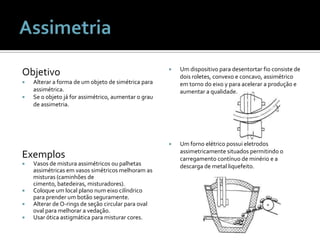 ObjetivoAlterar a forma de um objeto de simétrica para assimétrica.Se o objeto já for assimétrico, aumentar o grau de assimetria.ExemplosVasos de mistura assimétricos ou palhetas assimétricas em vasos simétricos melhoram as misturas (caminhões de cimento, batedeiras, misturadores).Coloque um local plano num eixo cilíndrico para prender um botão seguramente.Alterar de O-rings de seção circular para oval oval para melhorar a vedação.Usar ótica astigmática para misturar cores.Um dispositivo para desentortar fio consiste de dois roletes, convexo e concavo, assimétrico em torno do eixo y para acelerar a produção e aumentar a qualidade.Um forno elétrico possui eletrodos assimetricamente situados permitindo o carregamento contínuo de minério e a descarga de metal liquefeito.Assimetria