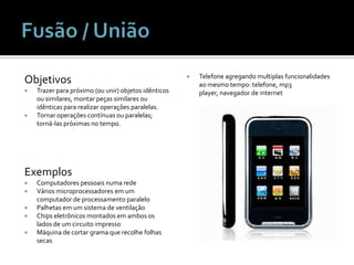 ObjetivosTrazer para próximo (ou unir) objetos idênticos ou similares, montar peças similares ou idênticas para realizar operações paralelas.Tornar operações contínuas ou paralelas; torná-las próximas no tempo.ExemplosComputadores pessoais numa redeVários microprocessadores em um computador de processamento paraleloPalhetas em um sistema de ventilaçãoChips eletrônicos montados em ambos os lados de um circuito impressoMáquina de cortar grama que recolhe folhas secasTelefone agregando multiplas funcionalidades ao mesmo tempo: telefone, mp3 player, navegador de internetFusão / União