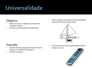ObjetivoFazer com que um objeto ou parte realize múltiplas funçõesEliminar a necessidade de outras partesExemploAssento de segurança para crianças no carro pode ser convertido em andadorAlicates universaisO barco pode se aproveitar tanto da propulsão quanto da vela para se locomoverControle remoto universal para televisores de todas as marcasUniversalidade