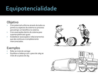 ObjetivoCriar potencial uniforme através de todos os pontos ou aspectos do sistema ou processo para atingir um benefício no sistema.Criar associações dentro do sistema para suportar potenciais iguaisEstabelecer associações e relacionamentos que são contínuos e completamente interconectados.ExemplosRolar ao invés de carregarEquilibrar a balança com 1 peso de 10kg ao invés de 10 pesos de 1kgEquipotencialidade