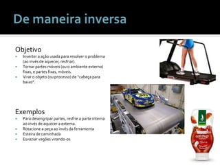 ObjetivoInverter a ação usada para resolver o problema (ao invés de aquecer, resfriar).Tornar partes móveis (ou o ambiente externo) fixas, e partes fixas, móveis.Virar o objeto (ou processo) de “cabeça para baixo”.De maneira inversaExemplosPara desengripar partes, resfrie a parte interna ao invés de aquecer a externa.Rotacione a peça ao invés da ferramentaEsteira de caminhadaEsvaziar vagões virando-os