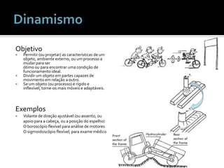 ObjetivoPermitir (ou projetar) as características de um objeto, ambiente externo, ou um processo a mudar para ser ótimo ou para encontrar uma condição de funcionamento ideal.Dividir um objeto em partes capazes de movimento em relação a outro.Se um objeto (ou processo) é rígido e inflexível, torne-os mais móveis e adaptáveis.DinamismoExemplosVolante de direção ajustável (ou assento, ou apoio para a cabeça, ou a posição do espelho) O boroscópio flexível para análise de motores O sigmoidoscópio flexível, para exame médico