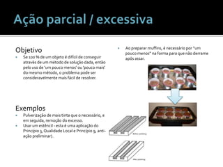 ObjetivoSe 100 % de um objeto é difícil de conseguir através de um método de solução dada, então pelo uso de 'um pouco menos' ou 'pouco mais' do mesmo método, o problema pode ser consideravelmente mais fácil de resolver.ExemplosPulverização de mais tinta que o necessário, e em seguida, remoção do excesso.Usar um estêncil - esta é uma aplicação do Princípio 3, Qualidade Local e Princípio 9, anti-ação preliminar).Aopreparar muffins, é necessáriopor “um poucomenos” na forma paraquenãoderrameapósassar.Ação parcial / excessiva