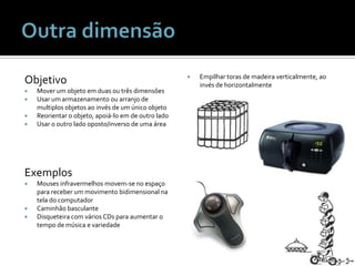 ObjetivoMover um objetoemduasoutrêsdimensõesUsar um armazenamentoouarranjo de multiplosobjetosaoinvés de um únicoobjetoReorientar o objeto, apoiá-lo em de outroladoUsar o outroladooposto/inverso de umaáreaExemplosMousesinfravermelhosmovem-se no espaçoparareceber um movimentobidimensionalnatela do computadorCaminhãobasculanteDisqueteira com vários CDs paraaumentar o tempo de música e variedadeEmpilhartoras de madeiraverticalmente, aoinvés de horizontalmenteOutra dimensão