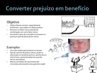 Converter prejuízo em benefícioObjetivoUtilizarfatoresnocivos- especialmenteambientais - paraobter um efeitopositivoRemover um fatornocivoatravésdacombinação com outrofatornocivoAumentar o grau de umaaçãonocivapara um pontoemqueeladeixa de ser nocivaExemplosVírussãousadosparaproduzir as vacinasGás de cozinhanãopossuicheiro, porém é adicionado um produtoquímicoquelhedá um cheiro forte a ponto de sabermosquandohouvevazamentosMarcasvermelhas de nascimentosãoremovidasadicionandomaispigmento à pele
