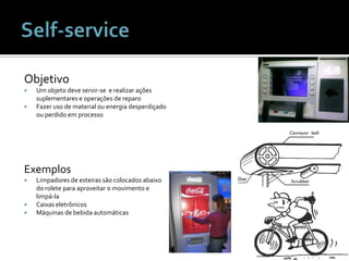 Self-serviceObjetivoUm objeto deve servir-se  e realizar ações suplementares e operações de reparoFazer uso de material ou energia desperdiçado ou perdido em processoExemplosLimpadores de esteirassãocolocadosabaixo do roleteparaaproveitar o movimento e limpá-laCaixaseletrônicosMáquinas de bebidaautomáticas