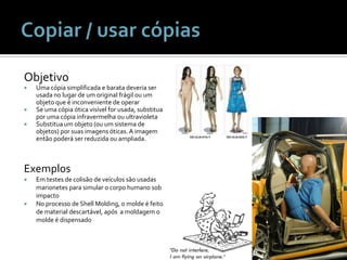 Copiar / usar cópiasObjetivoUmacópiasimplificada e baratadeveria ser usada no lugar de um original frágilou um objetoque é inconveniente de operarSe umacópiaóticavisível for usada, substituaporumacópiainfravermelhaouultravioletaSubstitua um objeto (ou um sistema de objetos) porsuasimagensóticas. A imagementãopoderá ser reduzidaouampliada.ExemplosEm testes de colisão de veículossãousadasmarionetesparasimular o corpohumano sob impactoNo processo de Shell Molding, o molde é feito de material descartável, após  a moldagem o molde é dispensado