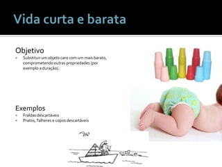 Vida curta e barataObjetivoSubstituir um objetocaro com um maisbarato, comprometendooutraspropriedades (porexemplo a duração).ExemplosFraldasdescartáveisPratos, Talheres e coposdescartáveis