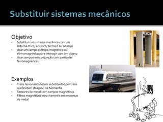 Substituir sistemas mecânicosObjetivoSubstituir um sistemamecânico com um sistemaótico, acústico, térmicoouolfativoUsar um campo elétrico, magneticooueletromagneticoparainteragir com um objetoUsarcamposemconjunção com partículasferromagnéticasExemplosTrensferroviáriosforamsubstituídosportrensquelevitam (Maglev) naAlemanhaSensores de metal com camposmagnéticosFiltrosmagnéticosnaschaminésemempresas de metal