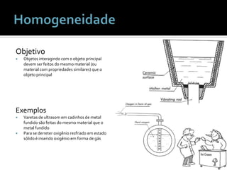 HomogeneidadeObjetivoObjetosinteragindo com o objeto principal devem ser feitos do mesmo material (ou material com propriedadessimilares) que o objeto principalExemplosVaretas de ultrasomemcadinhos de metal fundidosãofeitas do mesmo material que o metal fundidoPara se derreteroxigênioresfriadoemestadosólido é inseridooxigênioem forma de gás