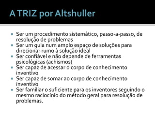 A TRIZ por AltshullerSer um procedimentosistemático, passo-a-passo, de resolução de problemasSer um guia num amploespaço de soluçõesparadirecionarrumo à solução ideal Ser confiável e nãodepende de ferramentaspsicológicas (achismos) Ser capaz de acessar o corpo de conhecimentoinventivoSer capaz de somaraocorpo de conhecimentoinventivoSer familiar o suficienteparaosinventoresseguindo o mesmoraciocínio do métodogeralpararesolução de problemas. 