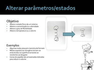 Alterar parâmetros/estadosObjetivoAlterar o estadofísico de um sistemaAlterar a concentraçãoou a densidadeAlterar o grau de flexibilidadeAlterar a temperaturaou o volumeExemplosAlgumasmolaspossuemmemória de formatoMetaisexpostosaonitrogêniotornam-se endurecidosnasuperfícietornando-se resistentesaodesgasteCaixas de papelãosãoarmazenadasdobradasparareduzir o volume