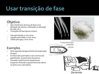 Usar transição de faseObjetivoUse o fenômeno de troca de fase (umaalteração de volume, a liberaçãoouabsorção de calor, etc.)Transições de fasetípicasincluem:Gas paraliquido, e vice-versaLiquidoparasolido, e vice-versaSólidopara gas, e vice-versaExemplosSal é separadodaáguaatravésdaevaporaçãodaáguaIncensossãoqueimados e seus aromas sãogaseificadosprovenientesdaqueimaCamadassuperficiais de espaçonavesevaporamevitando o aquecimentodacabine no atrito com a atmosfera