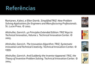 ReferênciasRantanen, Kalevi, e Ellen Domb. Simplified TRIZ: New Problem Solving Applications for Engineers and Manufacturing Professionals. St. Lucie Press. © 2002.Altshuller, Genrich. 40 Principles Extended Edition: TRIZ Keys to Technical Innovation, Volume 1. Technical Innovation Center. © 2005.Altshuller, Genrich. The Innovation Algorithm: TRIZ, Systematic Innovation and Technical Creativity. Technical Innovation Center. © 1999.Altshuller, Genrich. And Suddenly the Inventor Appeared: TRIZ, the Theory of Inventive Problem Solving. Technical Innovation Center. © 2004.