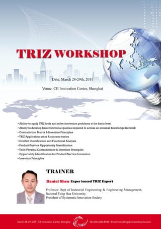 TRIZ WORKSHOP
                               Date: March 28-29th, 2011

                      Venue: CII Innovation Center, Shanghai




• Ability to apply TRIZ tools and solve innovation problems at the basic level
• Ability to develop basic functional queries required to access an external Knowledge Network
• Contradiction Matrix & Invention Principles
• TRIZ Application areas & success stories
• Conflict Identification and Functional Analysis
• Product/Service Opportunity Identification
• Tech/Physical Contradictions & Invention Principles
• Opportunity Identification for Product/Service Innovation
• Invention Principles




                          TRAINER
                          Daniel Sheu Exper ienced TRIZ Expert

                          Professor Dept of Industrial Engineering & Engineering Management,
                          National Tsing Hua University.
                          President of Systematic Innovation Society




March 28-29, 2011 CII Innovation Center, Shanghai          Tel:400-628-8980 Email:marketing@innoenterprise.com
 