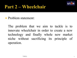  Problem statement:
The problem that we aim to tackle is to
innovate wheelchair in order to create a new
technology and finally whole new market
niche without sacrificing its principle of
operation.
TORIZU 1
 