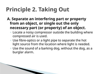 A. Separate an interfering part or property
from an object, or single out the only
necessary part (or property) of an object.
◦ Locate a noisy compressor outside the building where
compressed air is used.
◦ Use fibre-optics or a light pipe to separate the hot
light source from the location where light is needed.
◦ Use the sound of a barking dog, without the dog, as a
burglar alarm.
Principle 2. Taking Out
 