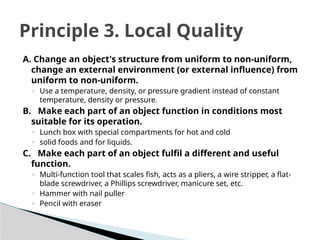 A. Change an object's structure from uniform to non-uniform,
change an external environment (or external influence) from
uniform to non-uniform.
◦ Use a temperature, density, or pressure gradient instead of constant
temperature, density or pressure.
B. Make each part of an object function in conditions most
suitable for its operation.
◦ Lunch box with special compartments for hot and cold
◦ solid foods and for liquids.
C. Make each part of an object fulfil a different and useful
function.
◦ Multi-function tool that scales fish, acts as a pliers, a wire stripper, a flat-
blade screwdriver, a Phillips screwdriver, manicure set, etc.
◦ Hammer with nail puller
◦ Pencil with eraser
Principle 3. Local Quality
 