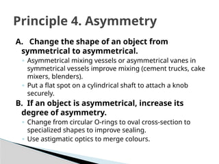 A. Change the shape of an object from
symmetrical to asymmetrical.
◦ Asymmetrical mixing vessels or asymmetrical vanes in
symmetrical vessels improve mixing (cement trucks, cake
mixers, blenders).
◦ Put a flat spot on a cylindrical shaft to attach a knob
securely.
B. If an object is asymmetrical, increase its
degree of asymmetry.
◦ Change from circular O-rings to oval cross-section to
specialized shapes to improve sealing.
◦ Use astigmatic optics to merge colours.
Principle 4. Asymmetry
 