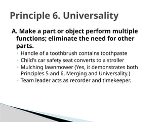 A. Make a part or object perform multiple
functions; eliminate the need for other
parts.
◦ Handle of a toothbrush contains toothpaste
◦ Child's car safety seat converts to a stroller
◦ Mulching lawnmower (Yes, it demonstrates both
Principles 5 and 6, Merging and Universality.)
◦ Team leader acts as recorder and timekeeper.
Principle 6. Universality
 