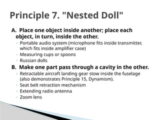A. Place one object inside another; place each
object, in turn, inside the other.
◦ Portable audio system (microphone fits inside transmitter,
which fits inside amplifier case)
◦ Measuring cups or spoons
◦ Russian dolls
B. Make one part pass through a cavity in the other.
◦ Retractable aircraft landing gear stow inside the fuselage
(also demonstrates Principle 15, Dynamism).
◦ Seat belt retraction mechanism
◦ Extending radio antenna
◦ Zoom lens
Principle 7. "Nested Doll"
 