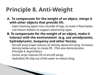A. To compensate for the weight of an object, merge it
with other objects that provide lift.
◦ Inject foaming agent into a bundle of logs, to make it float better.
◦ Use helium balloon to support advertising signs.
B. To compensate for the weight of an object, make it
interact with the environment (e.g. use aerodynamic,
hydrodynamic, buoyancy and other forces).
◦ Aircraft wing shape reduces air density above the wing, increases
density below wing, to create lift. (This also demonstrates
Principle 4, Asymmetry.)
◦ Vortex strips improve lift of aircraft wings.
◦ Hydrofoils lift ship out of the water to reduce drag.
Principle 8. Anti-Weight
 