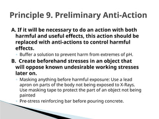 A. If it will be necessary to do an action with both
harmful and useful effects, this action should be
replaced with anti-actions to control harmful
effects.
◦ Buffer a solution to prevent harm from extremes of pH.
B. Create beforehand stresses in an object that
will oppose known undesirable working stresses
later on.
◦ Masking anything before harmful exposure: Use a lead
apron on parts of the body not being exposed to X-Rays.
Use masking tape to protect the part of an object not being
painted
◦ Pre-stress reinforcing bar before pouring concrete.
Principle 9. Preliminary Anti-Action
 