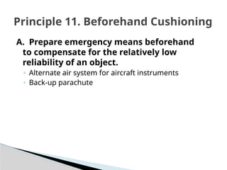 A. Prepare emergency means beforehand
to compensate for the relatively low
reliability of an object.
◦ Alternate air system for aircraft instruments
◦ Back-up parachute
Principle 11. Beforehand Cushioning
 