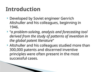  Developed by Soviet engineer Genrich
Altshuller and his colleagues, beginning in
1946.
 “a problem-solving, analysis and forecasting tool
derived from the study of patterns of invention in
the global patent literature”
 Altshuller and his colleagues studied more than
300,000 patents and discerned inventive
principles were often present in the most
successful cases.
Introduction
 