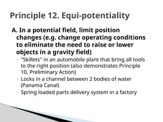 A. In a potential field, limit position
changes (e.g. change operating conditions
to eliminate the need to raise or lower
objects in a gravity field)
◦ "Skillets" in an automobile plant that bring all tools
to the right position (also demonstrates Principle
10, Preliminary Action)
◦ Locks in a channel between 2 bodies of water
(Panama Canal)
◦ Spring loaded parts delivery system in a factory
Principle 12. Equi-potentiality
 