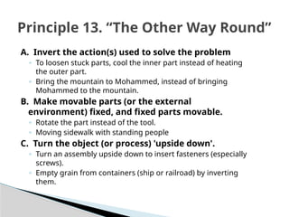 A. Invert the action(s) used to solve the problem
◦ To loosen stuck parts, cool the inner part instead of heating
the outer part.
◦ Bring the mountain to Mohammed, instead of bringing
Mohammed to the mountain.
B. Make movable parts (or the external
environment) fixed, and fixed parts movable.
◦ Rotate the part instead of the tool.
◦ Moving sidewalk with standing people
C. Turn the object (or process) 'upside down'.
◦ Turn an assembly upside down to insert fasteners (especially
screws).
◦ Empty grain from containers (ship or railroad) by inverting
them.
Principle 13. “The Other Way Round”
 