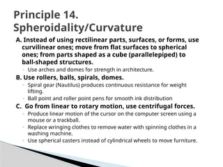 A. Instead of using rectilinear parts, surfaces, or forms, use
curvilinear ones; move from flat surfaces to spherical
ones; from parts shaped as a cube (parallelepiped) to
ball-shaped structures.
◦ Use arches and domes for strength in architecture.
B. Use rollers, balls, spirals, domes.
◦ Spiral gear (Nautilus) produces continuous resistance for weight
lifting.
◦ Ball point and roller point pens for smooth ink distribution
C. Go from linear to rotary motion, use centrifugal forces.
◦ Produce linear motion of the cursor on the computer screen using a
mouse or a trackball.
◦ Replace wringing clothes to remove water with spinning clothes in a
washing machine.
◦ Use spherical casters instead of cylindrical wheels to move furniture.
Principle 14.
Spheroidality/Curvature
 