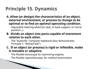 A. Allow (or design) the characteristics of an object,
external environment, or process to change to be
optimal or to find an optimal operating condition.
◦ Adjustable steering wheel (or seat, or back support, or mirror
position...)
B. Divide an object into parts capable of movement
relative to each other.
◦ The "butterfly" computer keyboard (also demonstrates
Principle 7, "Nested doll")
C. If an object (or process) is rigid or inflexible, make
it movable or adaptive.
◦ The flexible borescope for examining engines
◦ The flexible sigmoidoscope, for medical examination
Principle 15. Dynamics
 
