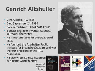  Born October 15, 1926
 Died September 24, 1998
 Born in Tashkent, Uzbek SSR, USSR
 a Soviet engineer, inventor, scientist,
journalist and writer.
 He is most notable for the creation of
TRIZ.
 He founded the Azerbaijan Public
Institute for Inventive Creation, and was
the first President of the TRIZ
Association.
 He also wrote science fiction under the
pen-name Genrikh Altov.
Genrich Altshuller
Covers of
Altshuller
Books
 