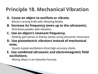 A. Cause an object to oscillate or vibrate.
◦ Electric carving knife with vibrating blades
B. Increase its frequency (even up to the ultrasonic).
◦ Distribute powder with vibration.
C. Use an object's resonant frequency.
◦ Destroy gall stones or kidney stones using ultrasonic resonance.
D. Use piezoelectric vibrators instead of mechanical
ones.
◦ Quartz crystal oscillations drive high accuracy clocks.
E. Use combined ultrasonic and electromagnetic field
oscillations.
◦ Mixing alloys in an induction furnace
Principle 18. Mechanical Vibration
 